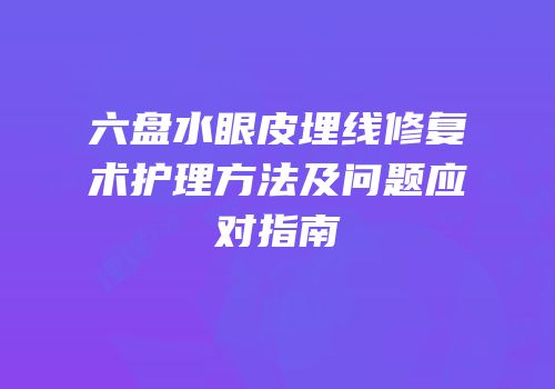六盘水眼皮埋线修复术护理方法及问题应对指南