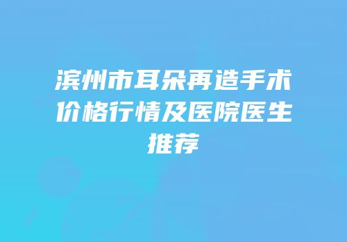 滨州市耳朵再造手术价格行情及医院医生推荐