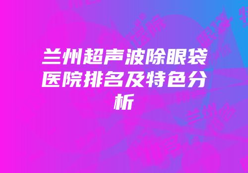 兰州超声波除眼袋医院排名及特色分析