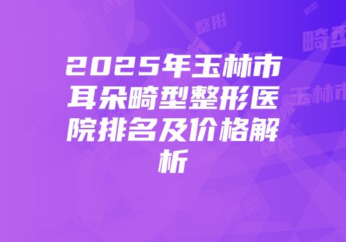 2025年玉林市耳朵畸型整形医院排名及价格解析