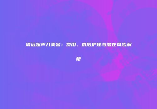 清远超声刀美容：费用、术后护理与潜在风险解析