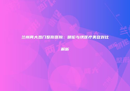 兰州两大热门整形医院：明伦与绣医疗美容对比解析