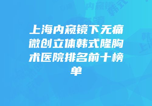 上海内窥镜下无痛微创立体韩式隆胸术医院排名前十榜单
