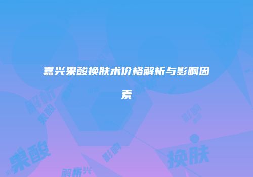 嘉兴果酸换肤术价格解析与影响因素
