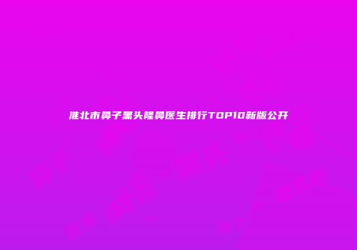 淮北市鼻子黑头隆鼻医生排行TOP10新版公开