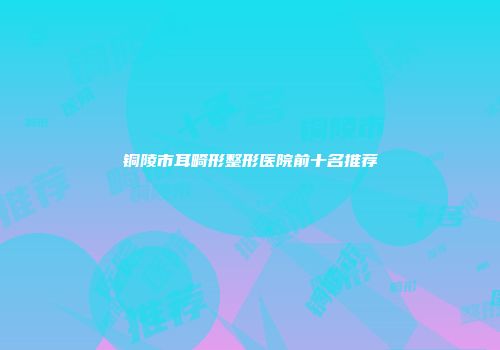 铜陵市耳畸形整形医院前十名推荐