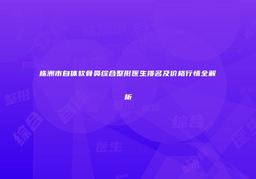 株洲市自体软骨鼻综合整形医生排名及价格行情全解析