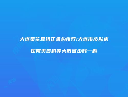 大连菜花耳矫正机构排行!大连市皮肤病医院美容科等大概多少钱一颗