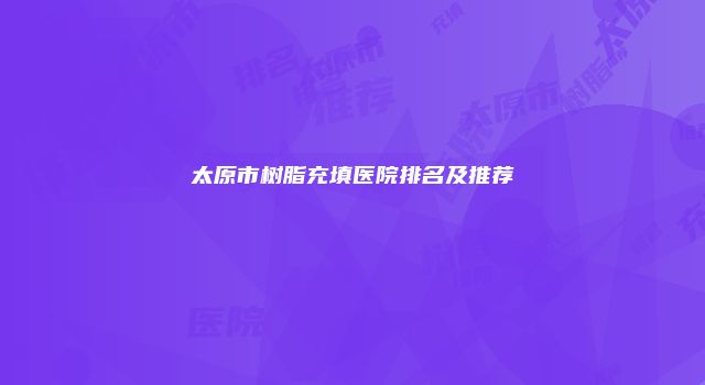 太原市树脂充填医院排名及推荐