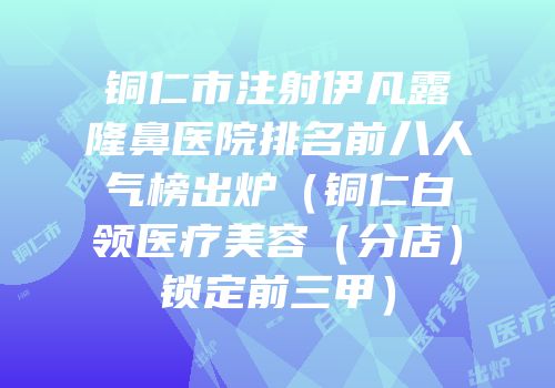铜仁市注射伊凡露隆鼻医院排名前八人气榜出炉（铜仁白领医疗美容（分店）锁定前三甲）
