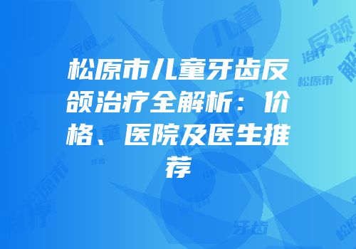 松原市儿童牙齿反颌治疗全解析：价格、医院及医生推荐