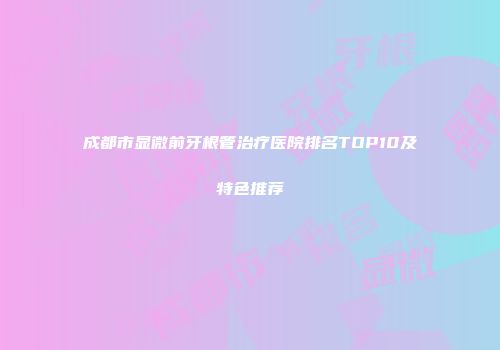 成都市显微前牙根管治疗医院排名TOP10及特色推荐