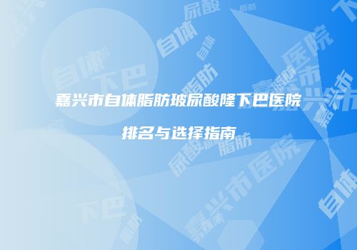 嘉兴市自体脂肪玻尿酸隆下巴医院排名与选择指南