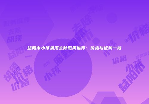 益阳市小孩胡须去除服务推荐：价格与优势一览