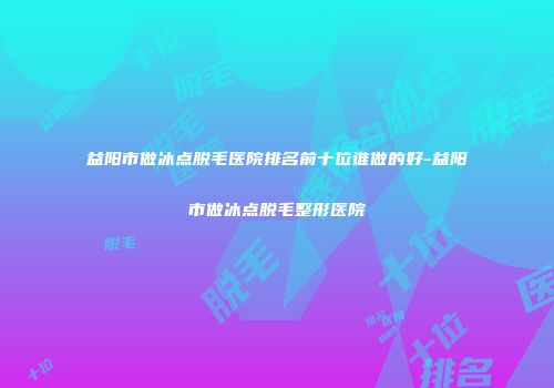 益阳市做冰点脱毛医院排名前十位谁做的好-益阳市做冰点脱毛整形医院