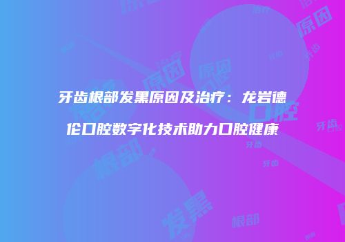 牙齿根部发黑原因及治疗：龙岩德伦口腔数字化技术助力口腔健康