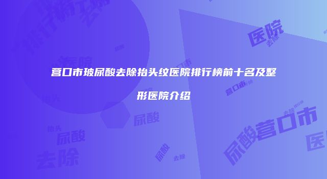 营口市玻尿酸去除抬头纹医院排行榜前十名及整形医院介绍
