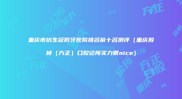重庆市仿生冠假牙医院排名前十名测评（重庆殷桢（方正）口腔诊所实力很nice）