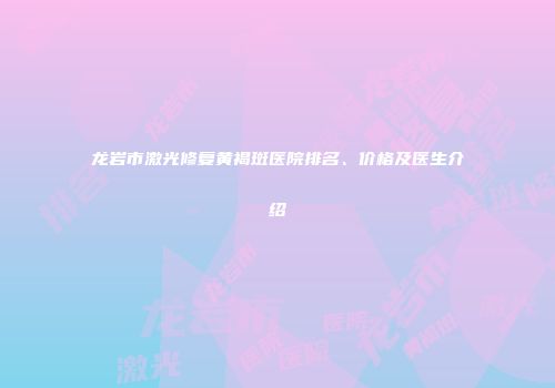 龙岩市激光修复黄褐斑医院排名、价格及医生介绍