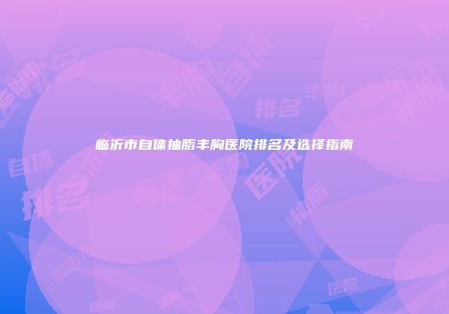 临沂市自体抽脂丰胸医院排名及选择指南