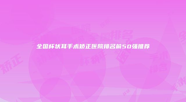 全国杯状耳手术矫正医院排名前50强推荐
