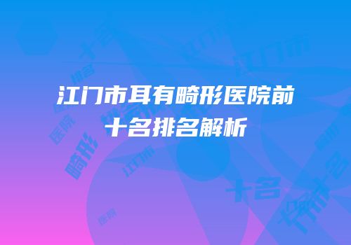 江门市耳有畸形医院前十名排名解析