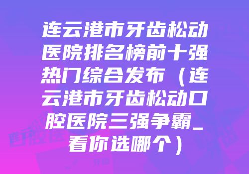 连云港市牙齿松动医院排名榜前十强热门综合发布（连云港市牙齿松动口腔医院三强争霸_看你选哪个）