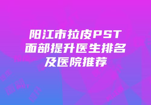 阳江市拉皮PST面部提升医生排名及医院推荐