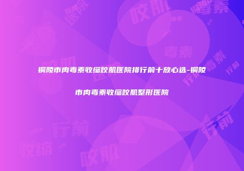 铜陵市肉毒素收缩咬肌医院排行前十放心选-铜陵市肉毒素收缩咬肌整形医院