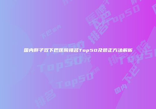 国内胖子双下巴医院排名Top50及矫正方法解析