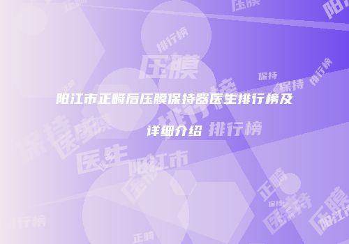 阳江市正畸后压膜保持器医生排行榜及详细介绍