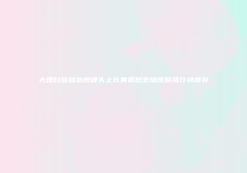 大理白族自治州额头上长黄褐斑去除医院排行榜推荐