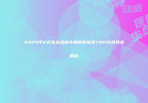 2025年V式生态动感丰胸医院排名TOP10及特色解析