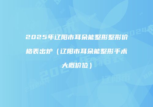 2025年辽阳市耳朵能整形整形价格表出炉（辽阳市耳朵能整形手术大概价位）