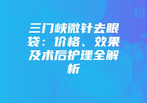 三门峡微针去眼袋：价格、效果及术后护理全解析