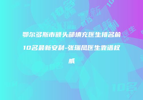 鄂尔多斯市额头部填充医生排名前10名最新安利-张瑞凤医生靠谱权威