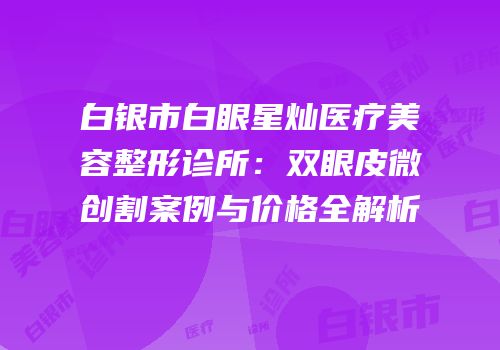 白银市白眼星灿医疗美容整形诊所：双眼皮微创割案例与价格全解析