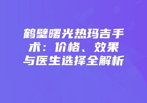 鹤壁曙光热玛吉手术：价格、效果与医生选择全解析