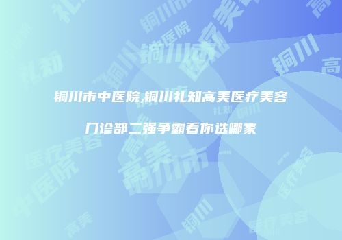 铜川市中医院,铜川礼知高美医疗美容门诊部二强争霸看你选哪家