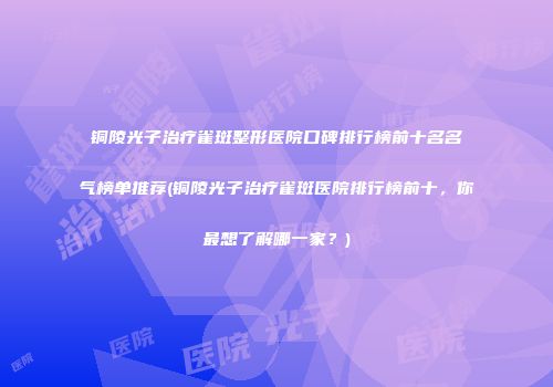 铜陵光子治疗雀斑整形医院口碑排行榜前十名名气榜单推荐(铜陵光子治疗雀斑医院排行榜前十，你最想了解哪一家？)