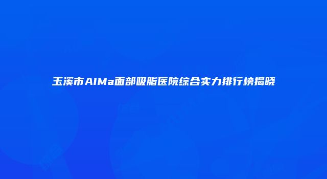 玉溪市AIMa面部吸脂医院综合实力排行榜揭晓