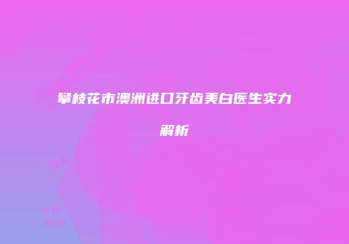 攀枝花市澳洲进口牙齿美白医生实力解析