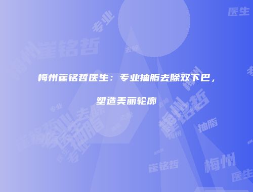 梅州崔铭哲医生：专业抽脂去除双下巴，塑造美丽轮廓