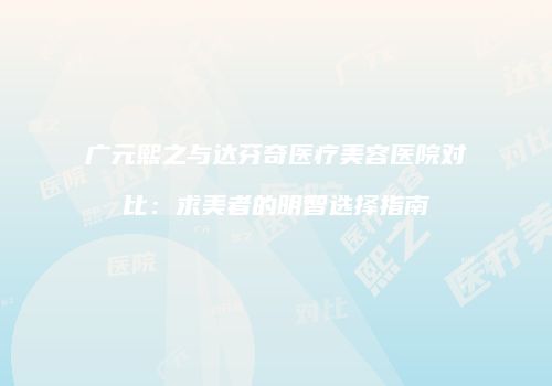 广元熙之与达芬奇医疗美容医院对比：求美者的明智选择指南