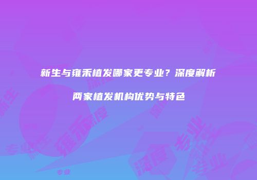 新生与雍禾植发哪家更专业？深度解析两家植发机构优势与特色