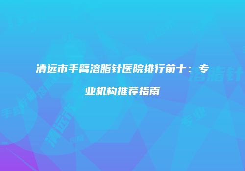清远市手臂溶脂针医院排行前十：专业机构推荐指南