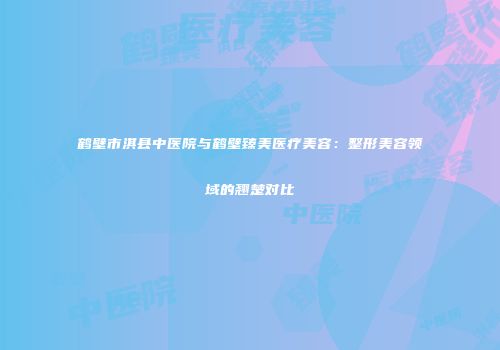 鹤壁市淇县中医院与鹤壁臻美医疗美容：整形美容领域的翘楚对比