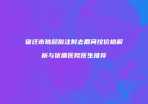 宿迁市玻尿酸注射去眉间纹价格解析与优质医院医生推荐