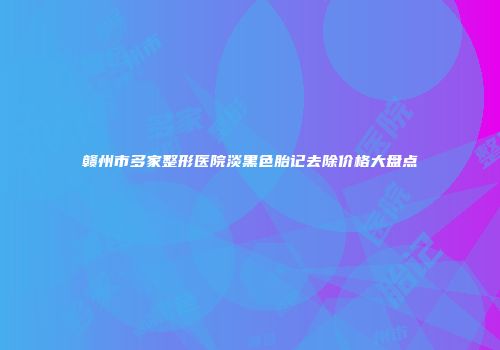 赣州市多家整形医院淡黑色胎记去除价格大盘点