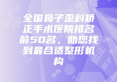 全国鼻子歪斜矫正手术医院排名前50名，助您找到最合适整形机构